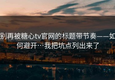 别再被糖心tv官网的标题带节奏——如何避开…我把坑点列出来了