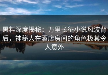 黑料深度揭秘：万里长征小说风波背后，神秘人在酒店房间的角色极其令人意外
