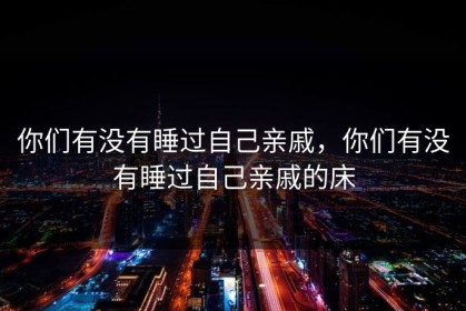 你们有没有睡过自己亲戚，你们有没有睡过自己亲戚的床