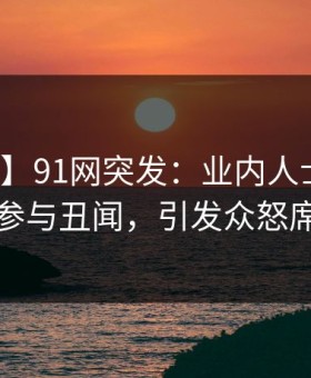 【爆料】91网突发：业内人士在昨晚被曝曾参与丑闻，引发众怒席卷全网