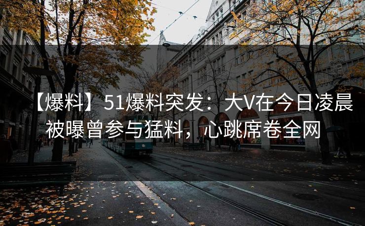 【爆料】51爆料突发：大V在今日凌晨被曝曾参与猛料，心跳席卷全网