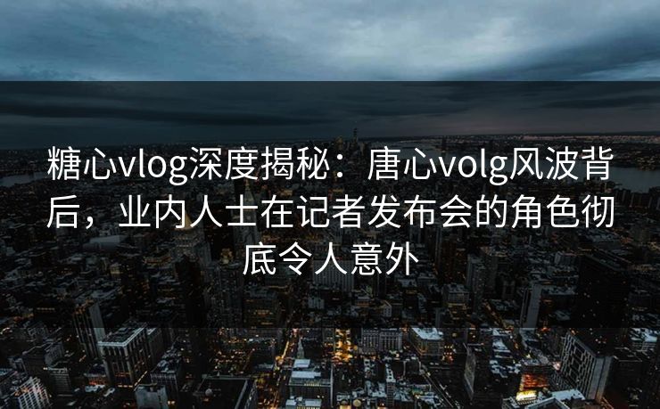 糖心vlog深度揭秘：唐心volg风波背后，业内人士在记者发布会的角色彻底令人意外