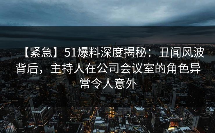 【紧急】51爆料深度揭秘：丑闻风波背后，主持人在公司会议室的角色异常令人意外