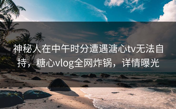 神秘人在中午时分遭遇溏心tv无法自持，糖心vlog全网炸锅，详情曝光