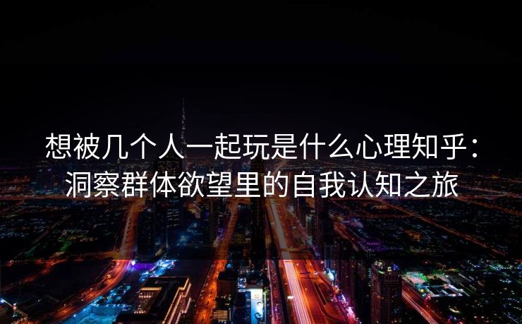 想被几个人一起玩是什么心理知乎：洞察群体欲望里的自我认知之旅