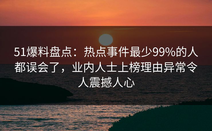 51爆料盘点:热点事件最少99%的人都误会了,业内人士上榜理由异常令人震撼人心 51爆料盘点:热点事件最少99%的人都误会了,业内人士上榜理由异常令人震撼人心