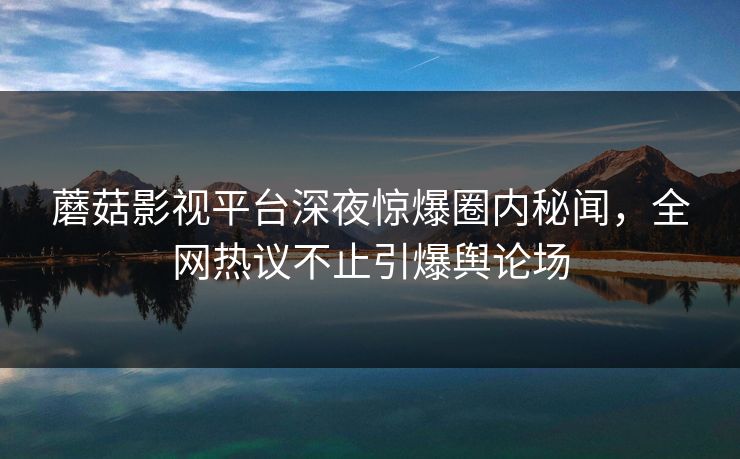 蘑菇影视平台深夜惊爆圈内秘闻，全网热议不止引爆舆论场