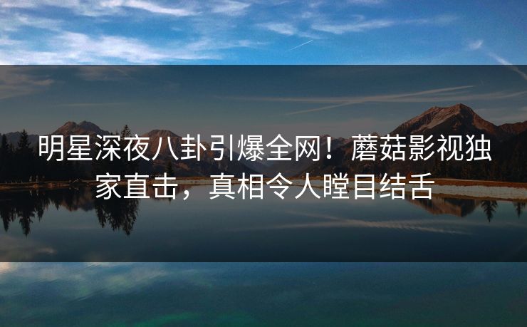 明星深夜八卦引爆全网!蘑菇影视独家直击,真相令人瞠目结舌 明星深夜八卦引爆全网!蘑菇影视独家直击,真相令人瞠目结舌