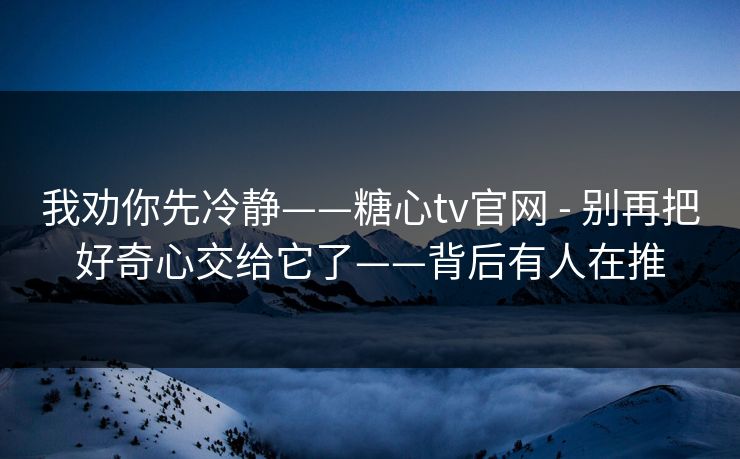 我劝你先冷静——糖心tv官网 - 别再把好奇心交给它了——背后有人在推