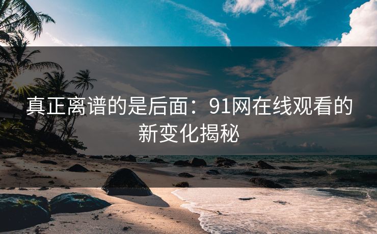 真正离谱的是后面：91网在线观看的新变化揭秘