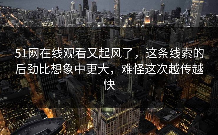 51网在线观看又起风了，这条线索的后劲比想象中更大，难怪这次越传越快