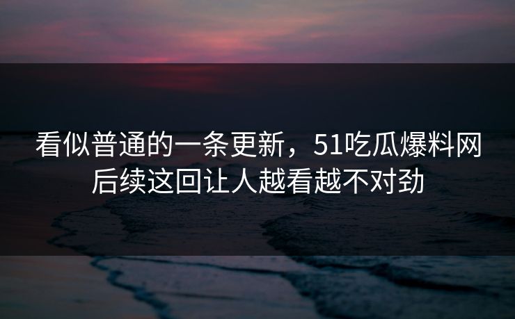 看似普通的一条更新，51吃瓜爆料网后续这回让人越看越不对劲