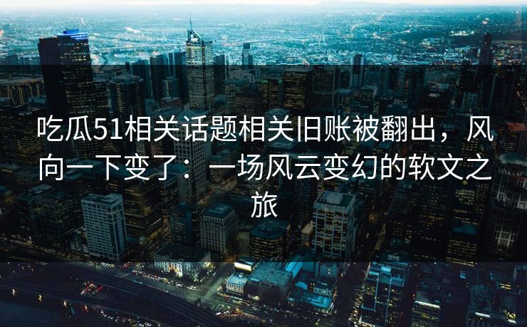 吃瓜51相关话题相关旧账被翻出，风向一下变了：一场风云变幻的软文之旅