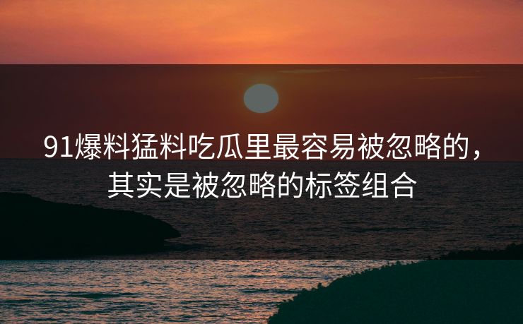 91爆料猛料吃瓜里最容易被忽略的，其实是被忽略的标签组合