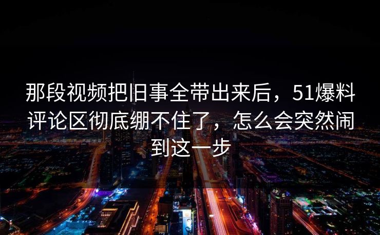那段视频把旧事全带出来后，51爆料评论区彻底绷不住了，怎么会突然闹到这一步