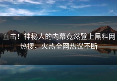 直击！神秘人的内幕竟然登上黑料网热搜，火热全网热议不断