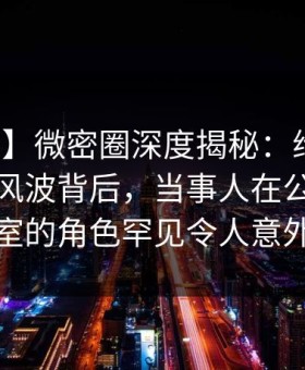 【震惊】微密圈深度揭秘：维密友免费观看风波背后，当事人在公司会议室的角色罕见令人意外