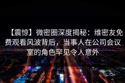 【震惊】微密圈深度揭秘：维密友免费观看风波背后，当事人在公司会议室的角色罕见令人意外