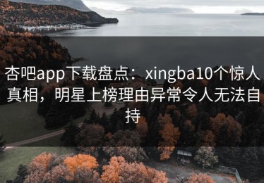 杏吧app下载盘点：xingba10个惊人真相，明星上榜理由异常令人无法自持