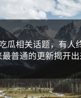 关于51吃瓜相关话题，有人终于把看起来最普通的更新揭开出来了