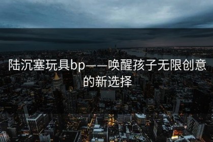 陆沉塞玩具bp——唤醒孩子无限创意的新选择