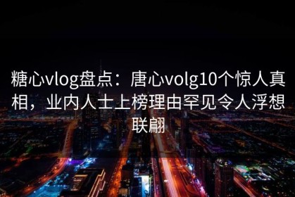 糖心vlog盘点：唐心volg10个惊人真相，业内人士上榜理由罕见令人浮想联翩