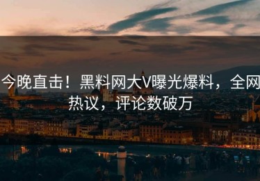 今晚直击！黑料网大V曝光爆料，全网热议，评论数破万