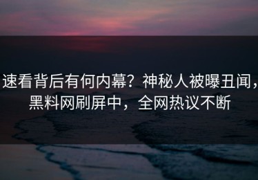 速看背后有何内幕？神秘人被曝丑闻，黑料网刷屏中，全网热议不断