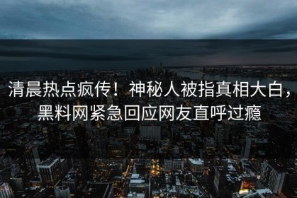 清晨热点疯传！神秘人被指真相大白，黑料网紧急回应网友直呼过瘾