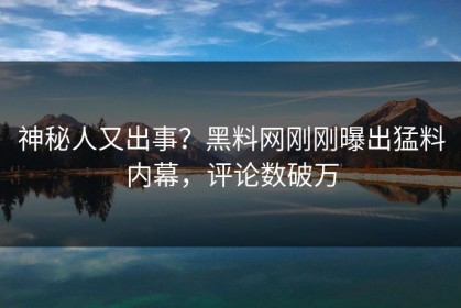 神秘人又出事？黑料网刚刚曝出猛料内幕，评论数破万