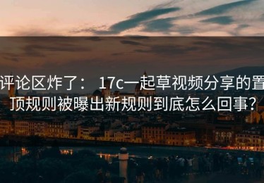 评论区炸了： 17c一起草视频分享的置顶规则被曝出新规则到底怎么回事？