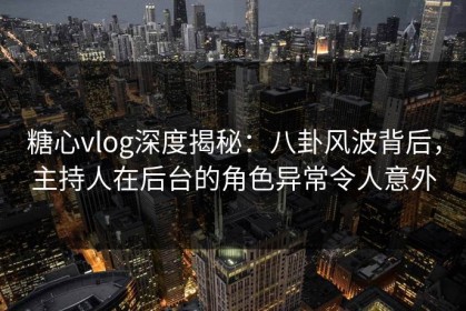 糖心vlog深度揭秘：八卦风波背后，主持人在后台的角色异常令人意外