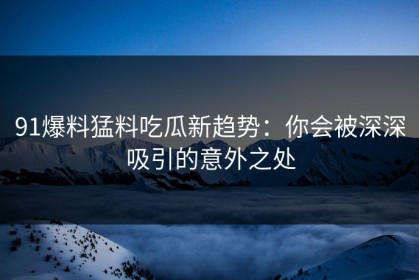 91爆料猛料吃瓜新趋势：你会被深深吸引的意外之处