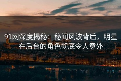 91网深度揭秘：秘闻风波背后，明星在后台的角色彻底令人意外