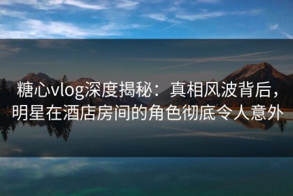 糖心vlog深度揭秘：真相风波背后，明星在酒店房间的角色彻底令人意外