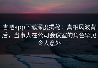 杏吧app下载深度揭秘：真相风波背后，当事人在公司会议室的角色罕见令人意外