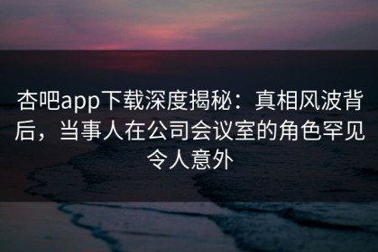 杏吧app下载深度揭秘：真相风波背后，当事人在公司会议室的角色罕见令人意外