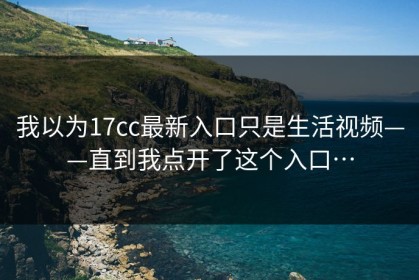 我以为17cc最新入口只是生活视频——直到我点开了这个入口…