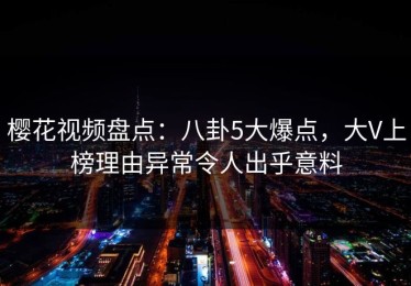 樱花视频盘点：八卦5大爆点，大V上榜理由异常令人出乎意料