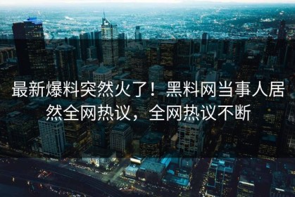 最新爆料突然火了！黑料网当事人居然全网热议，全网热议不断