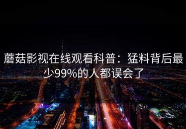 蘑菇影视在线观看科普：猛料背后最少99%的人都误会了
