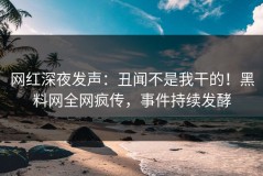 网红深夜发声：丑闻不是我干的！黑料网全网疯传，事件持续发酵