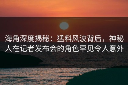 海角深度揭秘：猛料风波背后，神秘人在记者发布会的角色罕见令人意外