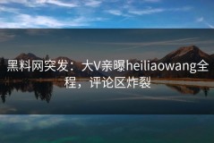 黑料网突发：大V亲曝heiliaowang全程，评论区炸裂