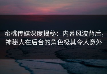 蜜桃传媒深度揭秘：内幕风波背后，神秘人在后台的角色极其令人意外