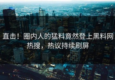 直击！圈内人的猛料竟然登上黑料网热搜，热议持续刷屏