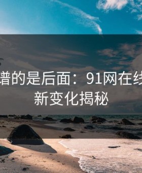 真正离谱的是后面：91网在线观看的新变化揭秘