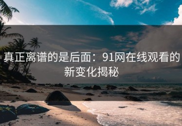 真正离谱的是后面：91网在线观看的新变化揭秘