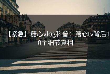 【紧急】糖心vlog科普：溏心tv背后10个细节真相