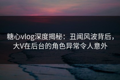 糖心vlog深度揭秘：丑闻风波背后，大V在后台的角色异常令人意外